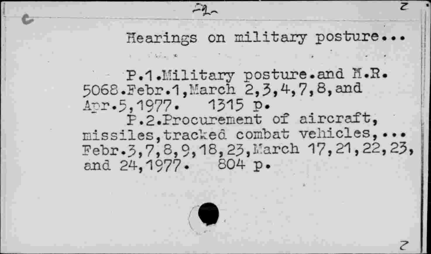 ﻿Hearings on military posture...
F.i .Military posture.and. H.R. 5068.Febr .1,March 2,3,4,7,8,and.
Apr.5,1977•	1315 P*
F.2.Procurement of aircraft, missiles,tracked, combat vehicles,... Febr.3,7,8,9,18,25,March 17,21,22,23, and. 24,1977«	804 p.